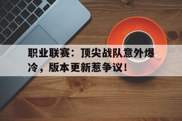 随机职业联赛：顶尖战队意外爆冷，版本更新惹争议！