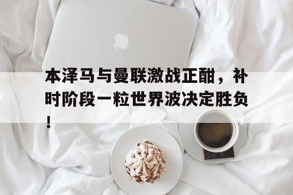 随机本泽马与曼联激战正酣，补时阶段一粒世界波决定胜负！