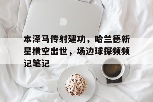 随机本泽马传射建功，哈兰德新星横空出世，场边球探频频记笔记本泽马为什么一直在皇马